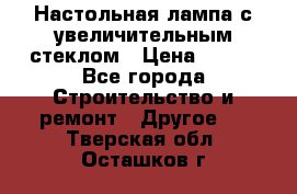 Настольная лампа с увеличительным стеклом › Цена ­ 700 - Все города Строительство и ремонт » Другое   . Тверская обл.,Осташков г.